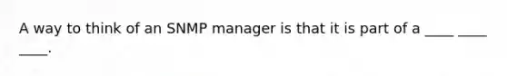 A way to think of an SNMP manager is that it is part of a ____ ____ ____.