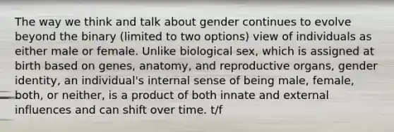 The way we think and talk about gender continues to evolve beyond the binary (limited to two options) view of individuals as either male or female. Unlike biological sex, which is assigned at birth based on genes, anatomy, and reproductive organs, <a href='https://www.questionai.com/knowledge/kyhXSBYVgx-gender-identity' class='anchor-knowledge'>gender identity</a>, an individual's internal sense of being male, female, both, or neither, is a product of both innate and external influences and can shift over time. t/f