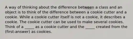 A way of thinking about the difference between a class and an object is to think of the difference between a cookie cutter and a cookie. While a cookie cutter itself is not a cookie, it describes a cookie. The cookie cutter can be used to make several cookies. Think of a _____ as a cookie cutter and the _____ created from the (first-answer) as cookies.