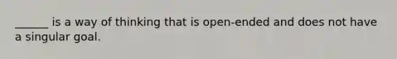 ______ is a way of thinking that is open-ended and does not have a singular goal.