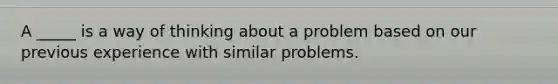 A _____ is a way of thinking about a problem based on our previous experience with similar problems.