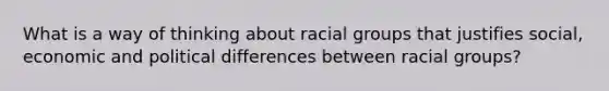 What is a way of thinking about racial groups that justifies social, economic and political differences between racial groups?