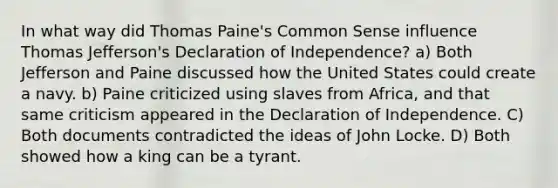 In what way did Thomas Paine's Common Sense influence Thomas Jefferson's Declaration of Independence? a) Both Jefferson and Paine discussed how the United States could create a navy. b) Paine criticized using slaves from Africa, and that same criticism appeared in the Declaration of Independence. C) Both documents contradicted the ideas of John Locke. D) Both showed how a king can be a tyrant.