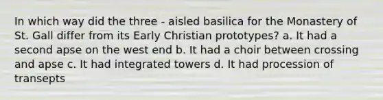 In which way did the three - aisled basilica for the Monastery of St. Gall differ from its Early Christian prototypes? a. It had a second apse on the west end b. It had a choir between crossing and apse c. It had integrated towers d. It had procession of transepts