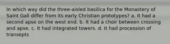 In which way did the three-aisled basilica for the Monastery of Saint Gall differ from its early Christian prototypes? a. It had a second apse on the west end. b. It had a choir between crossing and apse. c. It had integrated towers. d. It had procession of transepts