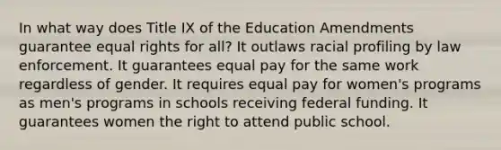 In what way does Title IX of the Education Amendments guarantee equal rights for all? It outlaws racial profiling by law enforcement. It guarantees equal pay for the same work regardless of gender. It requires equal pay for women's programs as men's programs in schools receiving federal funding. It guarantees women the right to attend public school.