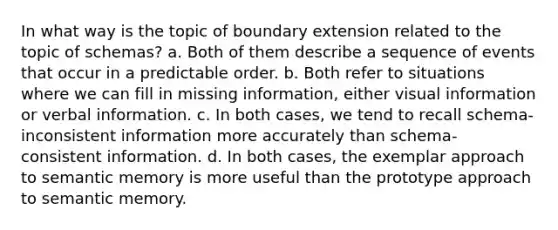 In what way is the topic of boundary extension related to the topic of schemas? a. Both of them describe a sequence of events that occur in a predictable order. b. Both refer to situations where we can fill in missing information, either visual information or verbal information. c. In both cases, we tend to recall schema-inconsistent information more accurately than schema-consistent information. d. In both cases, the exemplar approach to semantic memory is more useful than the prototype approach to semantic memory.