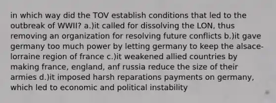 in which way did the TOV establish conditions that led to the outbreak of WWII? a.)it called for dissolving the LON, thus removing an organization for resolving future conflicts b.)it gave germany too much power by letting germany to keep the alsace-lorraine region of france c.)it weakened allied countries by making france, england, anf russia reduce the size of their armies d.)it imposed harsh reparations payments on germany, which led to economic and political instability