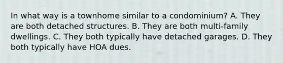 In what way is a townhome similar to a condominium? A. They are both detached structures. B. They are both multi-family dwellings. C. They both typically have detached garages. D. They both typically have HOA dues.