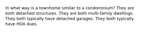 In what way is a townhome similar to a condominium? They are both detached structures. They are both multi-family dwellings. They both typically have detached garages. They both typically have HOA dues.