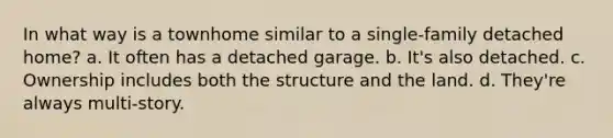 In what way is a townhome similar to a single-family detached home? a. It often has a detached garage. b. It's also detached. c. Ownership includes both the structure and the land. d. They're always multi-story.