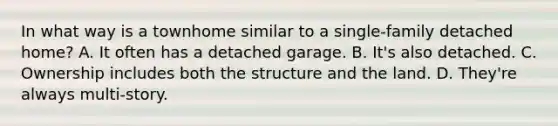 In what way is a townhome similar to a single-family detached home? A. It often has a detached garage. B. It's also detached. C. Ownership includes both the structure and the land. D. They're always multi-story.