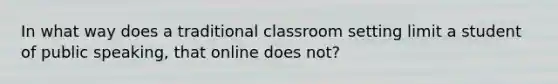 In what way does a traditional classroom setting limit a student of public speaking, that online does not?