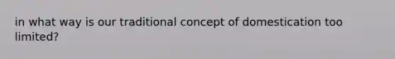 in what way is our traditional concept of domestication too limited?