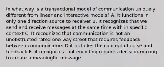 In what way is a transactional model of communication uniquely different from linear and interactive models? A. It functions in only one direction-source to receiver B. It recognizes that we send and receive messages at the same time with in specific context C. It recognizes that communication is not an unobstructed rated one-way street that requires feedback between communicators D it includes the concept of noise and feedback E. it recognizes that encoding requires decision-making to create a meaningful message