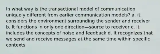 In what way is the transactional model of communication uniquely different from earlier communication models? a. It considers the environment surrounding the sender and receiver b. It functions in only one direction—source to receiver c. It includes the concepts of noise and feedback d. It recognizes that we send and receive messages at the same time within specific contexts