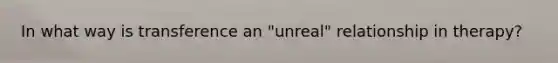In what way is transference an "unreal" relationship in therapy?