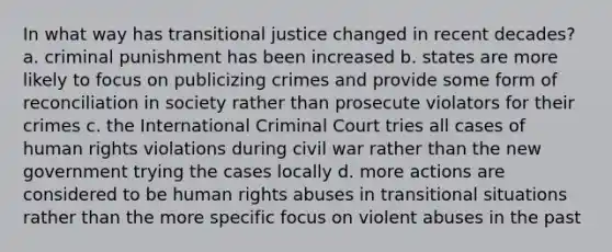 In what way has transitional justice changed in recent decades? a. criminal punishment has been increased b. states are more likely to focus on publicizing crimes and provide some form of reconciliation in society rather than prosecute violators for their crimes c. the International Criminal Court tries all cases of human rights violations during civil war rather than the new government trying the cases locally d. more actions are considered to be human rights abuses in transitional situations rather than the more specific focus on violent abuses in the past