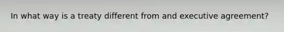 In what way is a treaty different from and executive agreement?