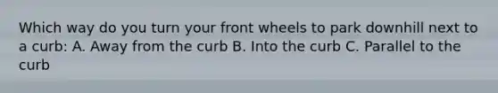 Which way do you turn your front wheels to park downhill next to a curb: A. Away from the curb B. Into the curb C. Parallel to the curb