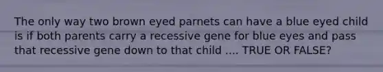 The only way two brown eyed parnets can have a blue eyed child is if both parents carry a recessive gene for blue eyes and pass that recessive gene down to that child .... TRUE OR FALSE?