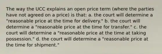 The way the UCC explains an open price term (where the parties have not agreed on a price) is that: a. the court will determine a "reasonable price at the time for delivery." b. the court will determine a "reasonable price at the time for transfer." c. the court will determine a "reasonable price at the time at taking possession." d. the court will determine a "reasonable price at the time for shipment."