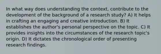 In what way does understanding the context, contribute to the development of the background of a research study? A) It helps in crafting an engaging and creative introduction. B) It establishes the author's personal perspective on the topic. C) It provides insights into the circumstances of the research topic's origin. D) It dictates the chronological order of presenting research findings.