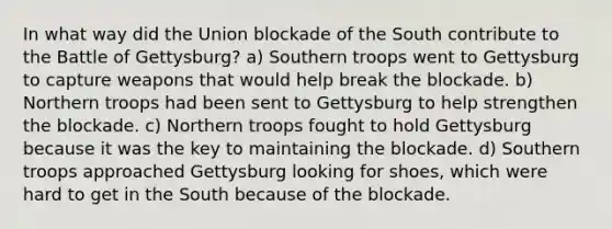 In what way did the Union blockade of the South contribute to the Battle of Gettysburg? a) Southern troops went to Gettysburg to capture weapons that would help break the blockade. b) Northern troops had been sent to Gettysburg to help strengthen the blockade. c) Northern troops fought to hold Gettysburg because it was the key to maintaining the blockade. d) Southern troops approached Gettysburg looking for shoes, which were hard to get in the South because of the blockade.