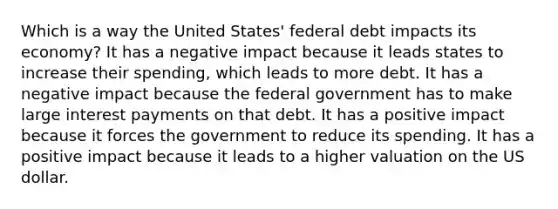 Which is a way the United States' federal debt impacts its economy? It has a negative impact because it leads states to increase their spending, which leads to more debt. It has a negative impact because the federal government has to make large interest payments on that debt. It has a positive impact because it forces the government to reduce its spending. It has a positive impact because it leads to a higher valuation on the US dollar.