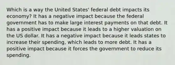 Which is a way the United States' federal debt impacts its economy? It has a negative impact because the federal government has to make large interest payments on that debt. It has a positive impact because it leads to a higher valuation on the US dollar. It has a negative impact because it leads states to increase their spending, which leads to more debt. It has a positive impact because it forces the government to reduce its spending.