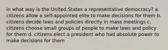 in what way is the United States a representative democracy? a. citizens allow a self-appointed elite to make decisions for them b. citizens decide laws and policies directly in mass meetings c. citizens choose small groups of people to make laws and policy for them d. citizens elect a president who had absolute power to make decisions for them