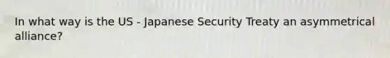 In what way is the US - Japanese Security Treaty an asymmetrical alliance?