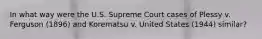 In what way were the U.S. Supreme Court cases of Plessy v. Ferguson (1896) and Korematsu v. United States (1944) similar?