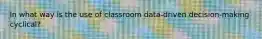 In what way is the use of classroom data-driven decision-making cyclical?