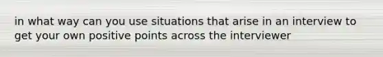 in what way can you use situations that arise in an interview to get your own positive points across the interviewer