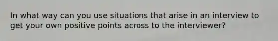 In what way can you use situations that arise in an interview to get your own positive points across to the interviewer?