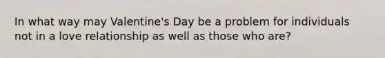 In what way may Valentine's Day be a problem for individuals not in a love relationship as well as those who are?