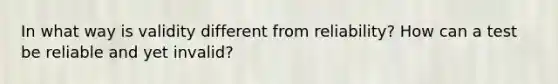 In what way is ​validity​ different from reliability? How can a test be reliable and yet invalid?