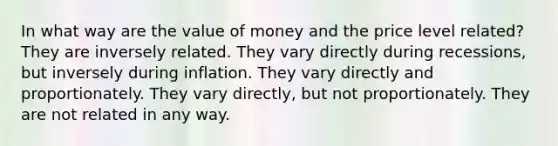 In what way are the value of money and the price level related? They are inversely related. They vary directly during recessions, but inversely during inflation. They vary directly and proportionately. They vary directly, but not proportionately. They are not related in any way.