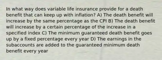 In what way does variable life insurance provide for a death benefit that can keep up with inflation? A) The death benefit will increase by the same percentage as the CPI B) The death benefit will increase by a certain percentage of the increase in a specified index C) The minimum guaranteed death benefit goes up by a fixed percentage every year D) The earnings in the subaccounts are added to the guaranteed minimum death benefit every year