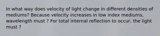 In what way does velocity of light change in different densities of mediums? Because velocity increases in low index mediums, wavelength must ? For total internal reflection to occur, the light must ?