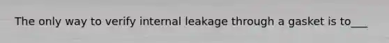 The only way to verify internal leakage through a gasket is to___