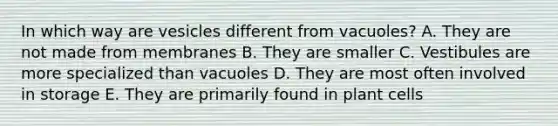 In which way are vesicles different from vacuoles? A. They are not made from membranes B. They are smaller C. Vestibules are more specialized than vacuoles D. They are most often involved in storage E. They are primarily found in plant cells