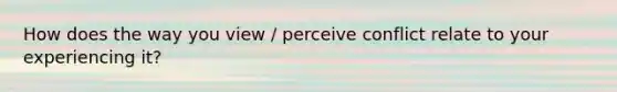 How does the way you view / perceive conflict relate to your experiencing it?