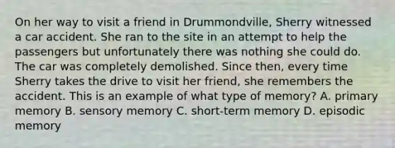 On her way to visit a friend in​ Drummondville, Sherry witnessed a car accident. She ran to the site in an attempt to help the passengers but unfortunately there was nothing she could do. The car was completely demolished. Since​ then, every time Sherry takes the drive to visit her​ friend, she remembers the accident. This is an example of what type of​ memory? A. primary memory B. sensory memory C. ​short-term memory D. episodic memory