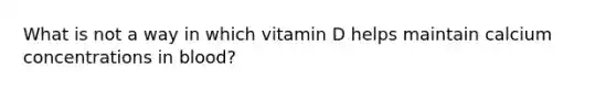 What is not a way in which vitamin D helps maintain calcium concentrations in blood?