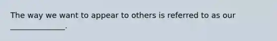 The way we want to appear to others is referred to as our ______________.