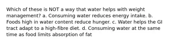 Which of these is NOT a way that water helps with weight management? a. Consuming water reduces energy intake. b. Foods high in water content reduce hunger. c. Water helps the GI tract adapt to a high-fibre diet. d. Consuming water at the same time as food limits absorption of fat