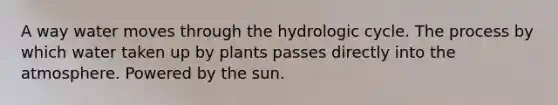 A way water moves through the hydrologic cycle. The process by which water taken up by plants passes directly into the atmosphere. Powered by the sun.