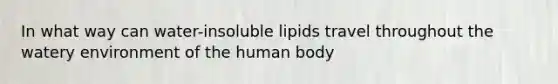 In what way can water-insoluble lipids travel throughout the watery environment of the human body